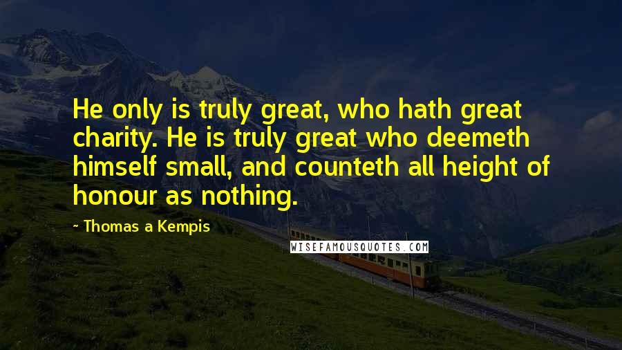 Thomas A Kempis Quotes: He only is truly great, who hath great charity. He is truly great who deemeth himself small, and counteth all height of honour as nothing.