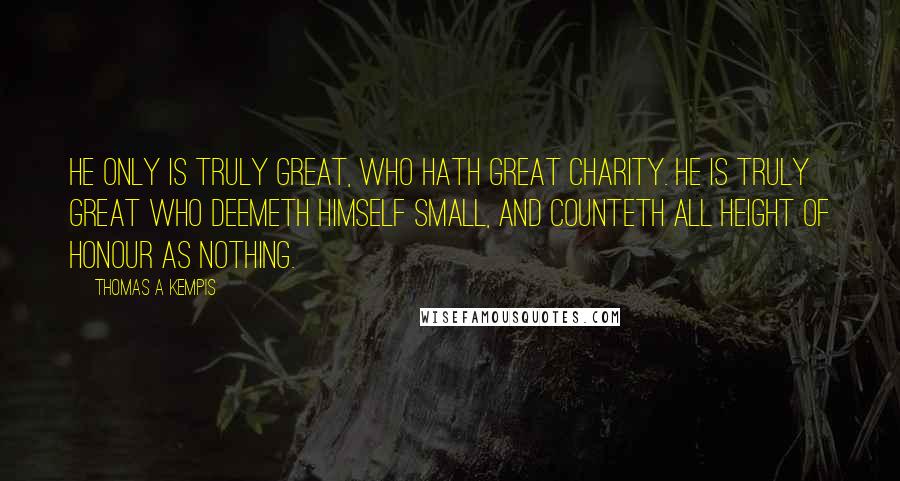 Thomas A Kempis Quotes: He only is truly great, who hath great charity. He is truly great who deemeth himself small, and counteth all height of honour as nothing.