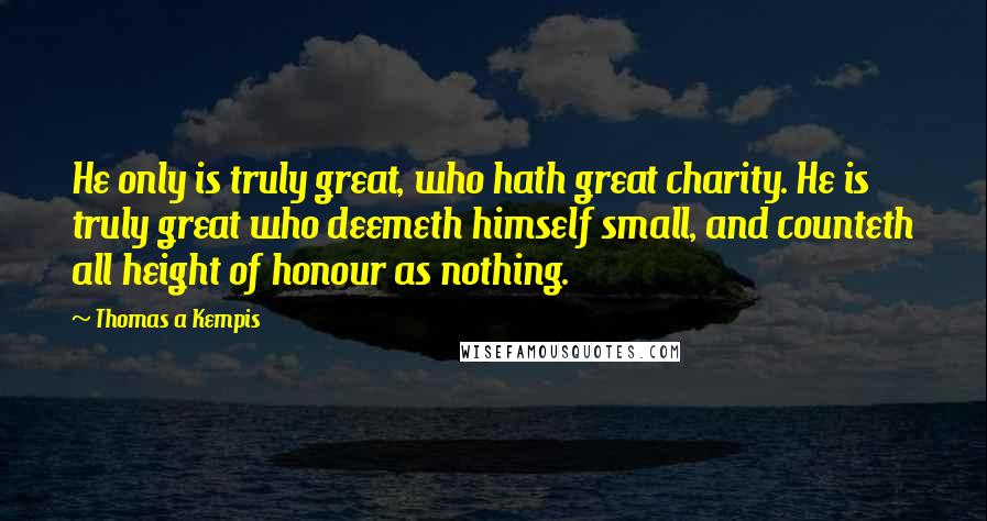 Thomas A Kempis Quotes: He only is truly great, who hath great charity. He is truly great who deemeth himself small, and counteth all height of honour as nothing.