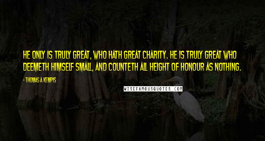 Thomas A Kempis Quotes: He only is truly great, who hath great charity. He is truly great who deemeth himself small, and counteth all height of honour as nothing.