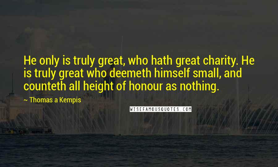 Thomas A Kempis Quotes: He only is truly great, who hath great charity. He is truly great who deemeth himself small, and counteth all height of honour as nothing.