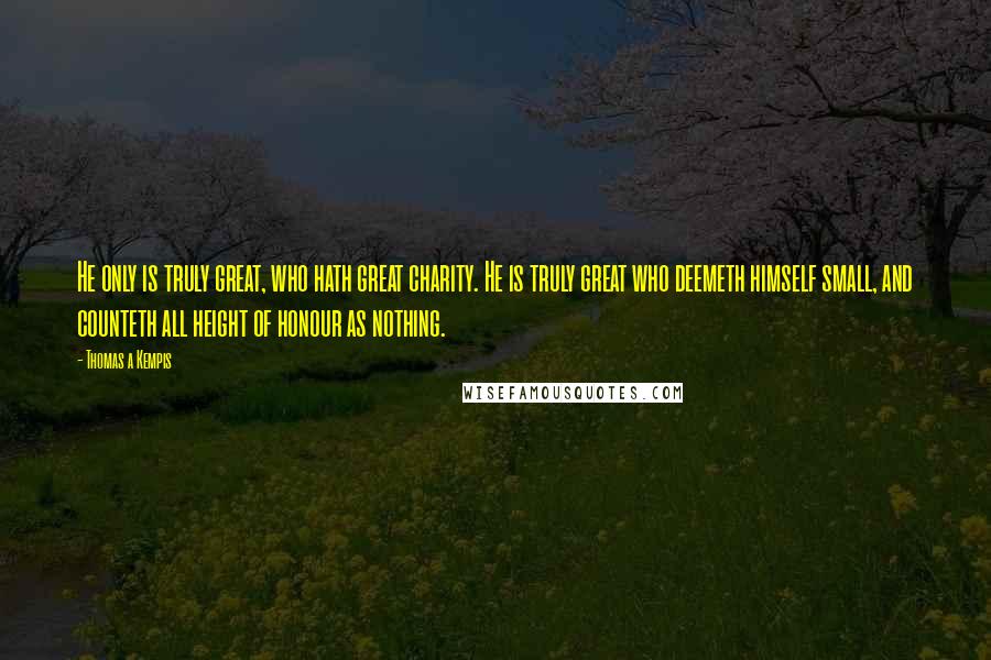 Thomas A Kempis Quotes: He only is truly great, who hath great charity. He is truly great who deemeth himself small, and counteth all height of honour as nothing.