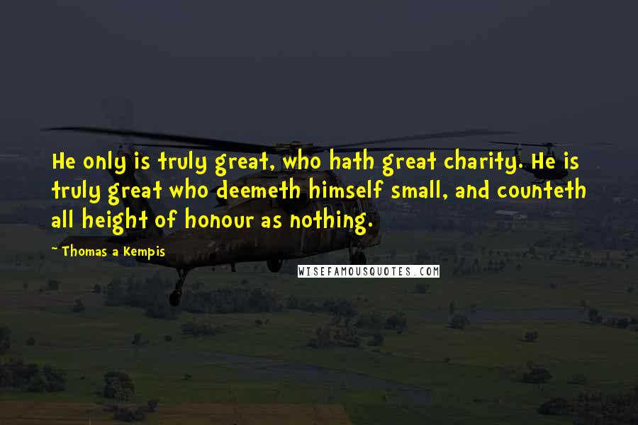 Thomas A Kempis Quotes: He only is truly great, who hath great charity. He is truly great who deemeth himself small, and counteth all height of honour as nothing.