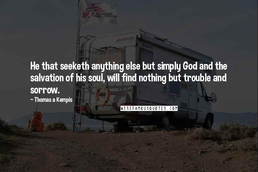 Thomas A Kempis Quotes: He that seeketh anything else but simply God and the salvation of his soul, will find nothing but trouble and sorrow.