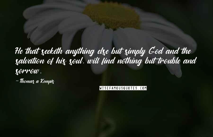 Thomas A Kempis Quotes: He that seeketh anything else but simply God and the salvation of his soul, will find nothing but trouble and sorrow.