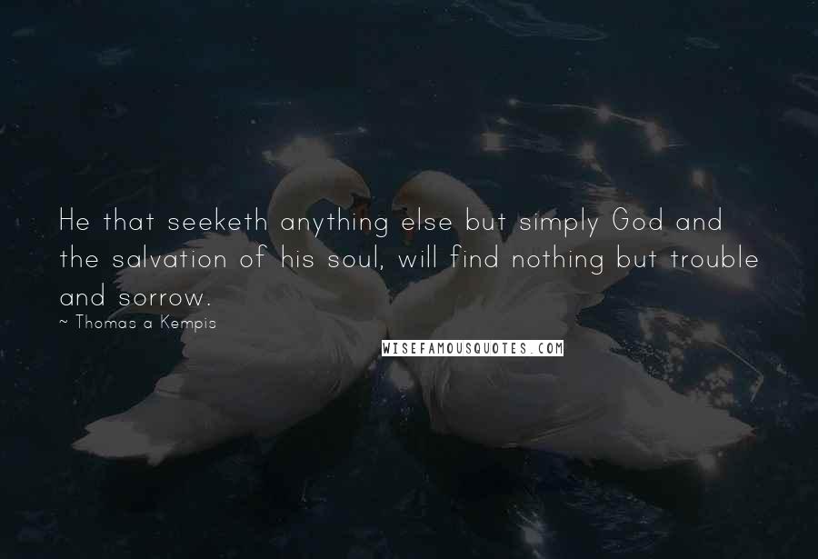 Thomas A Kempis Quotes: He that seeketh anything else but simply God and the salvation of his soul, will find nothing but trouble and sorrow.