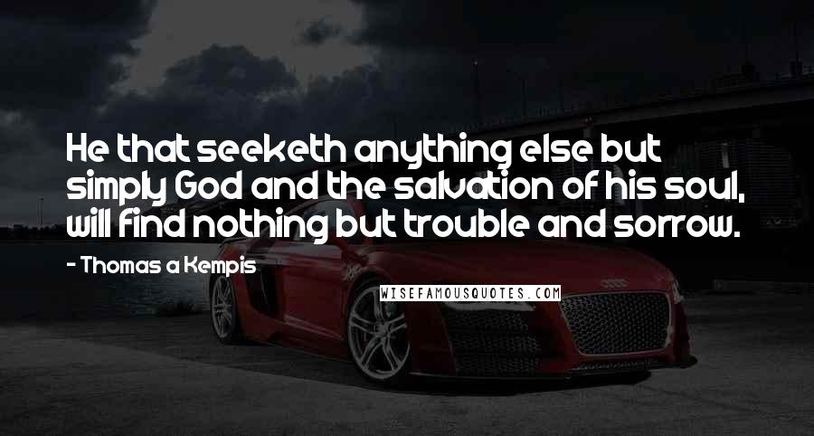 Thomas A Kempis Quotes: He that seeketh anything else but simply God and the salvation of his soul, will find nothing but trouble and sorrow.