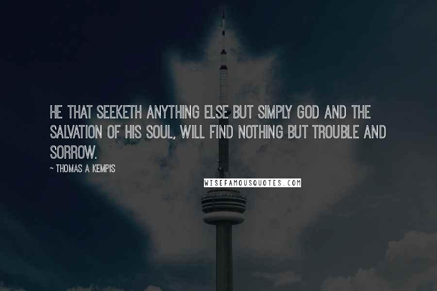 Thomas A Kempis Quotes: He that seeketh anything else but simply God and the salvation of his soul, will find nothing but trouble and sorrow.