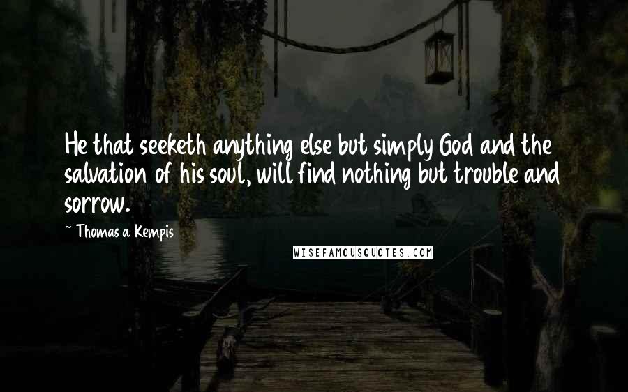 Thomas A Kempis Quotes: He that seeketh anything else but simply God and the salvation of his soul, will find nothing but trouble and sorrow.