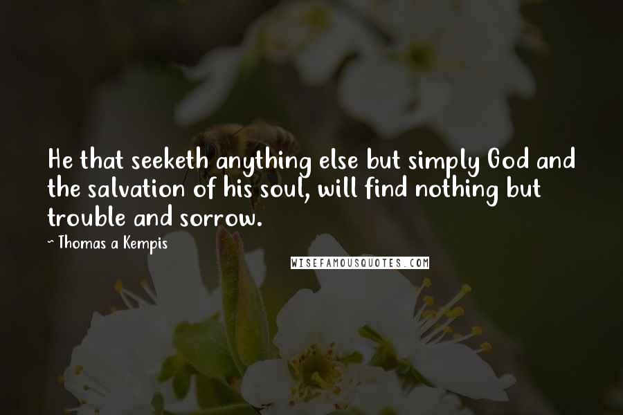 Thomas A Kempis Quotes: He that seeketh anything else but simply God and the salvation of his soul, will find nothing but trouble and sorrow.