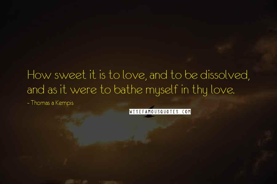 Thomas A Kempis Quotes: How sweet it is to love, and to be dissolved, and as it were to bathe myself in thy love.