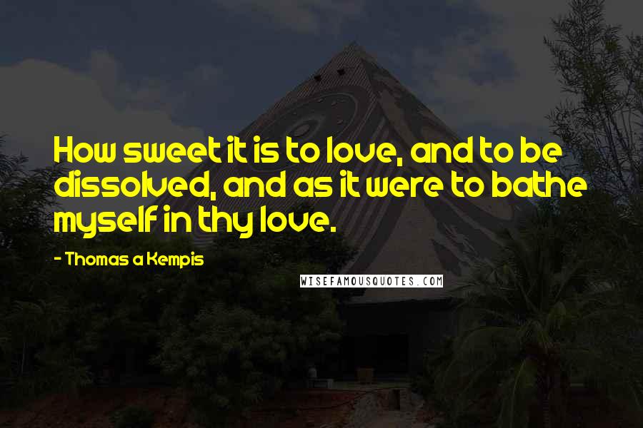 Thomas A Kempis Quotes: How sweet it is to love, and to be dissolved, and as it were to bathe myself in thy love.