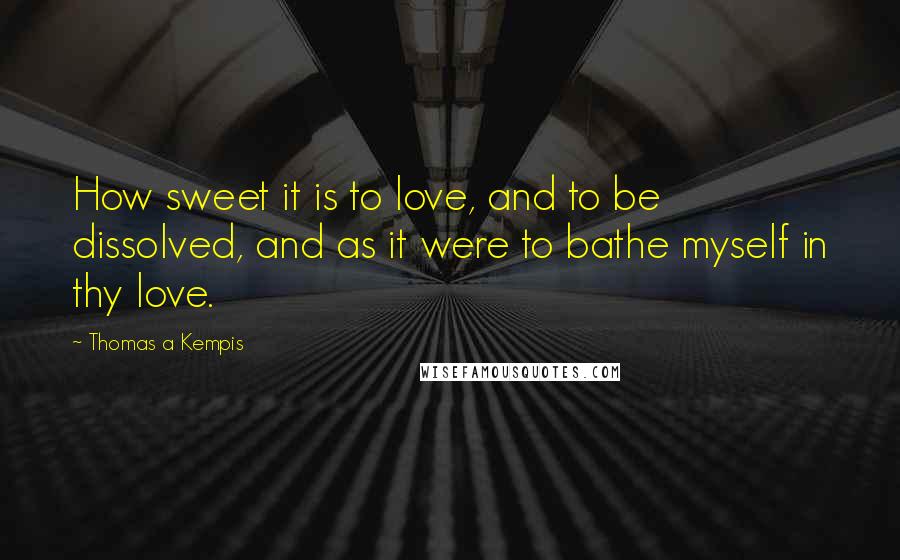 Thomas A Kempis Quotes: How sweet it is to love, and to be dissolved, and as it were to bathe myself in thy love.