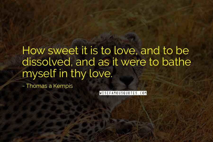 Thomas A Kempis Quotes: How sweet it is to love, and to be dissolved, and as it were to bathe myself in thy love.