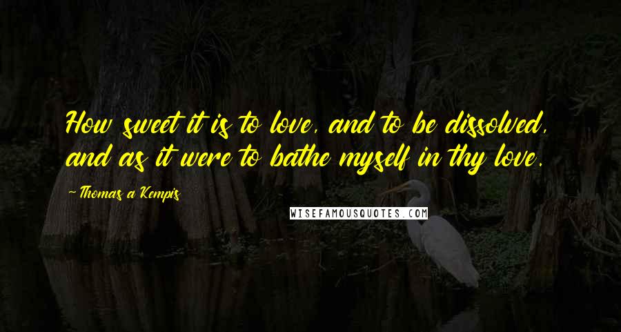 Thomas A Kempis Quotes: How sweet it is to love, and to be dissolved, and as it were to bathe myself in thy love.