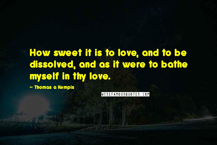 Thomas A Kempis Quotes: How sweet it is to love, and to be dissolved, and as it were to bathe myself in thy love.