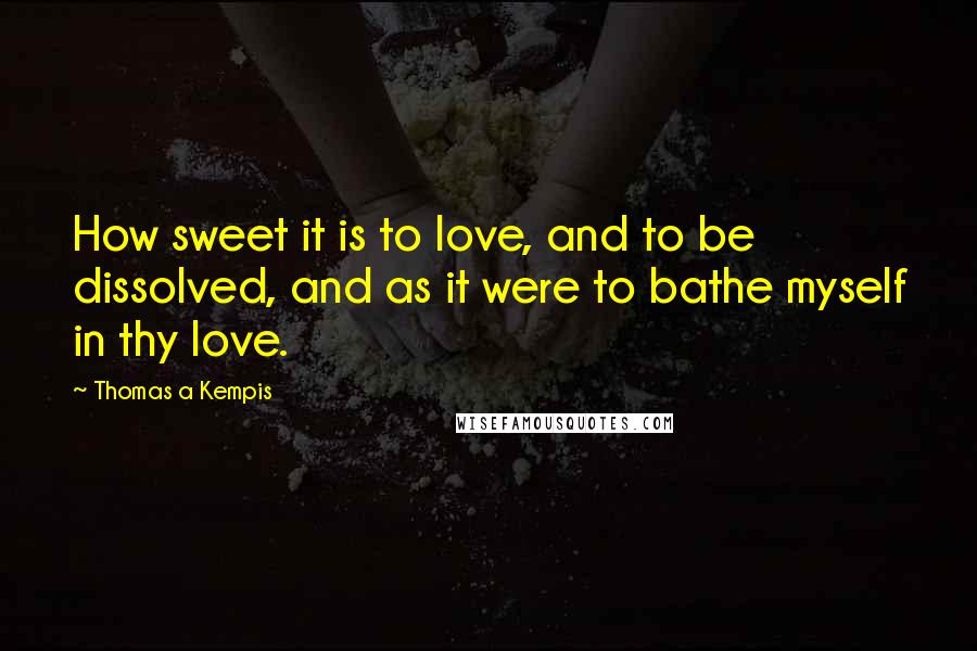 Thomas A Kempis Quotes: How sweet it is to love, and to be dissolved, and as it were to bathe myself in thy love.