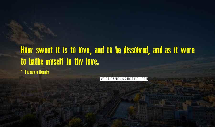 Thomas A Kempis Quotes: How sweet it is to love, and to be dissolved, and as it were to bathe myself in thy love.