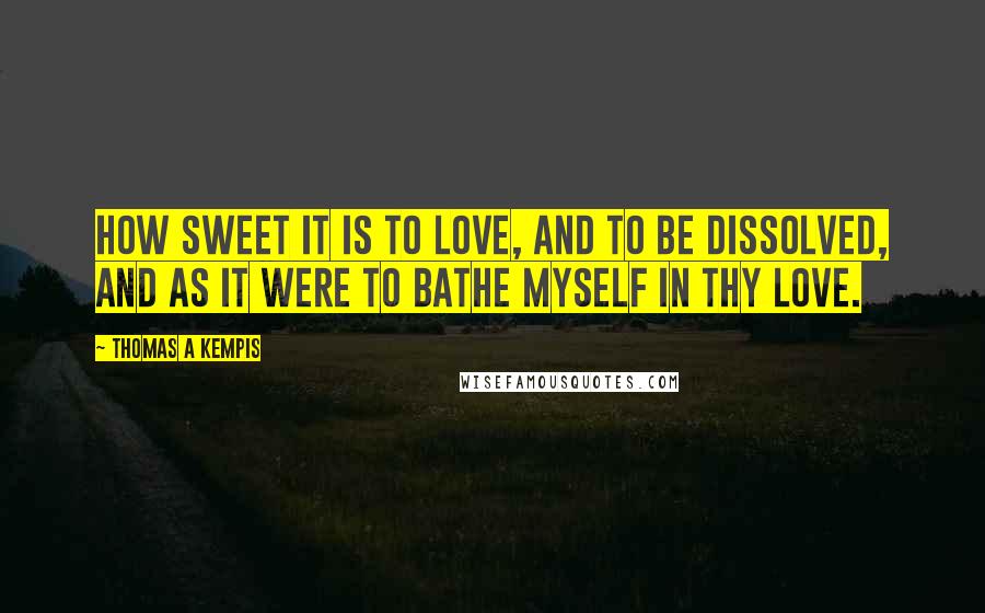 Thomas A Kempis Quotes: How sweet it is to love, and to be dissolved, and as it were to bathe myself in thy love.
