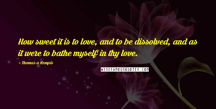 Thomas A Kempis Quotes: How sweet it is to love, and to be dissolved, and as it were to bathe myself in thy love.
