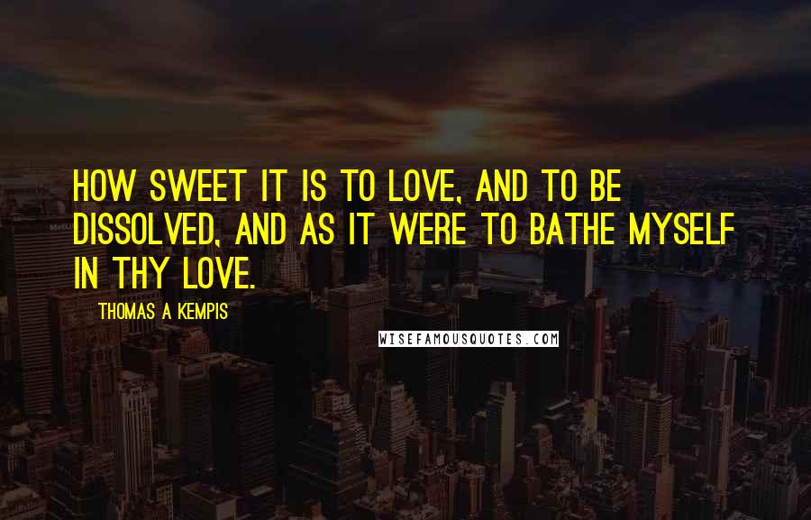 Thomas A Kempis Quotes: How sweet it is to love, and to be dissolved, and as it were to bathe myself in thy love.