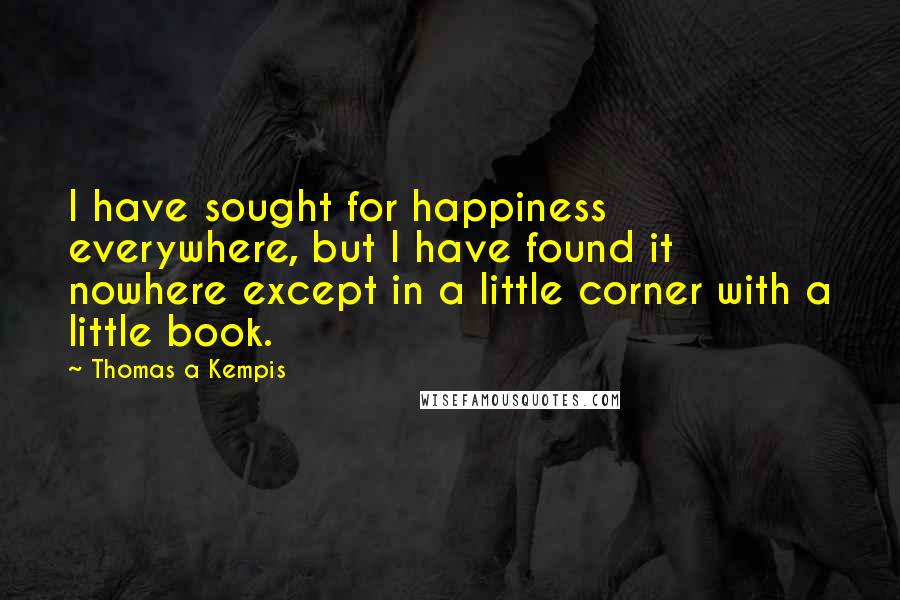 Thomas A Kempis Quotes: I have sought for happiness everywhere, but I have found it nowhere except in a little corner with a little book.