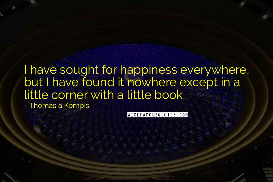 Thomas A Kempis Quotes: I have sought for happiness everywhere, but I have found it nowhere except in a little corner with a little book.