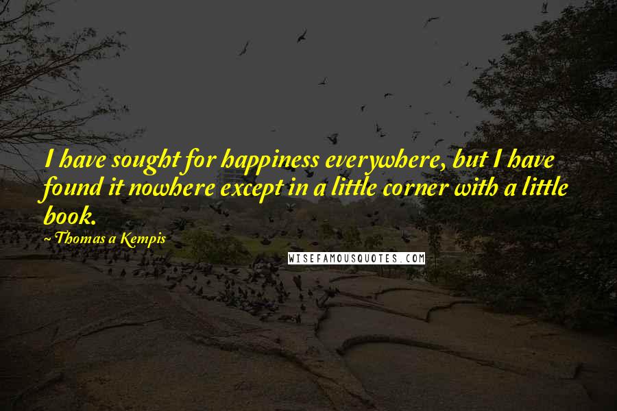 Thomas A Kempis Quotes: I have sought for happiness everywhere, but I have found it nowhere except in a little corner with a little book.