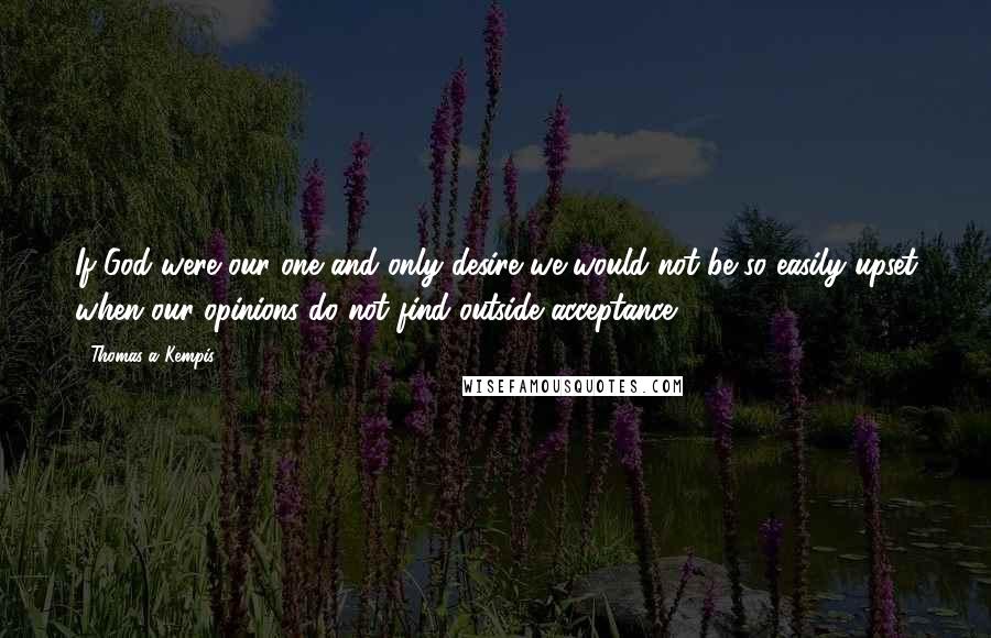 Thomas A Kempis Quotes: If God were our one and only desire we would not be so easily upset when our opinions do not find outside acceptance.