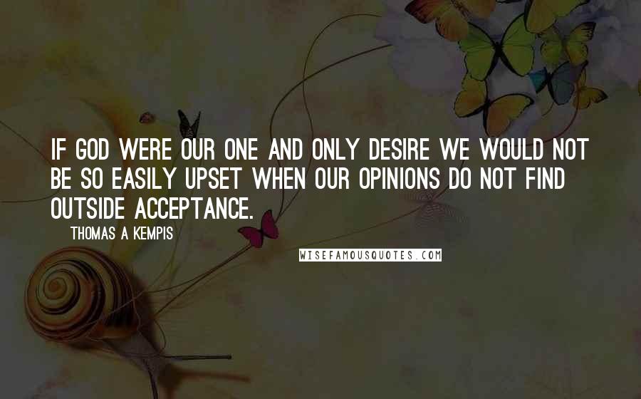 Thomas A Kempis Quotes: If God were our one and only desire we would not be so easily upset when our opinions do not find outside acceptance.