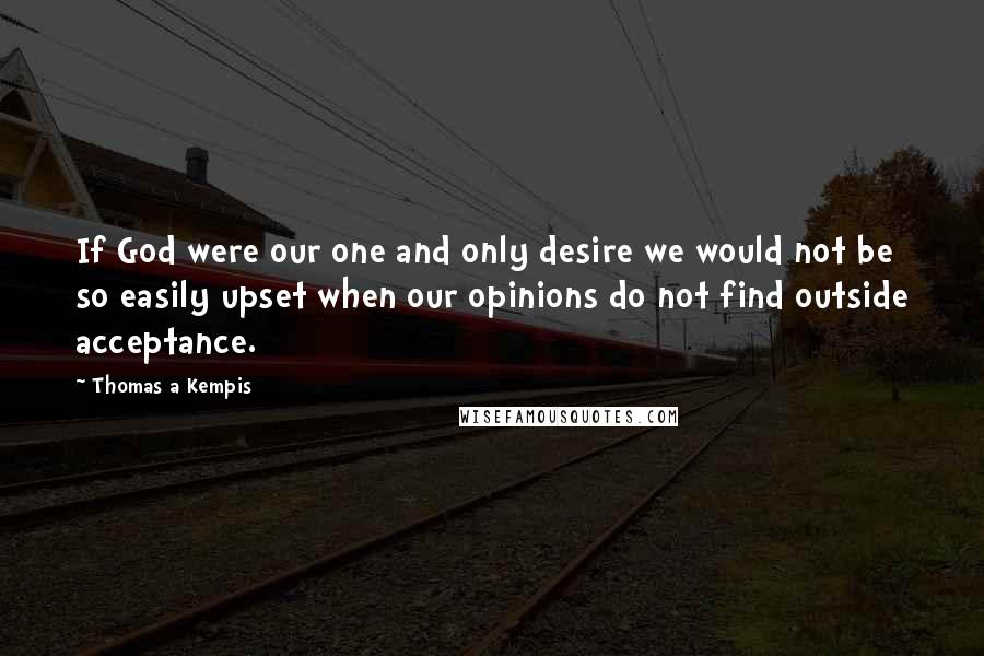 Thomas A Kempis Quotes: If God were our one and only desire we would not be so easily upset when our opinions do not find outside acceptance.
