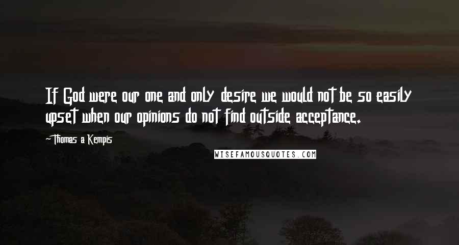 Thomas A Kempis Quotes: If God were our one and only desire we would not be so easily upset when our opinions do not find outside acceptance.