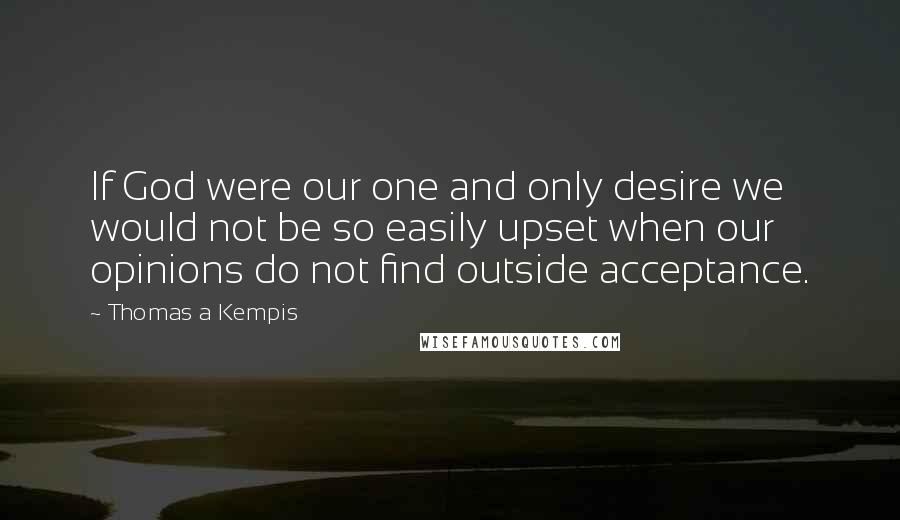 Thomas A Kempis Quotes: If God were our one and only desire we would not be so easily upset when our opinions do not find outside acceptance.