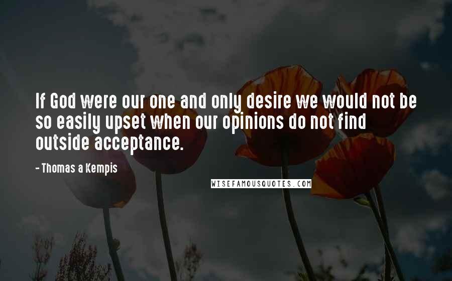 Thomas A Kempis Quotes: If God were our one and only desire we would not be so easily upset when our opinions do not find outside acceptance.