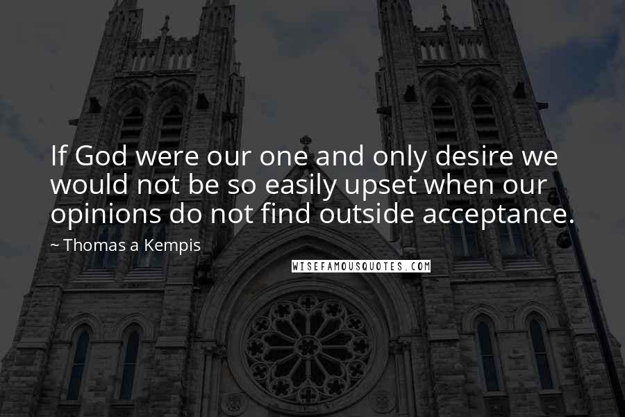 Thomas A Kempis Quotes: If God were our one and only desire we would not be so easily upset when our opinions do not find outside acceptance.