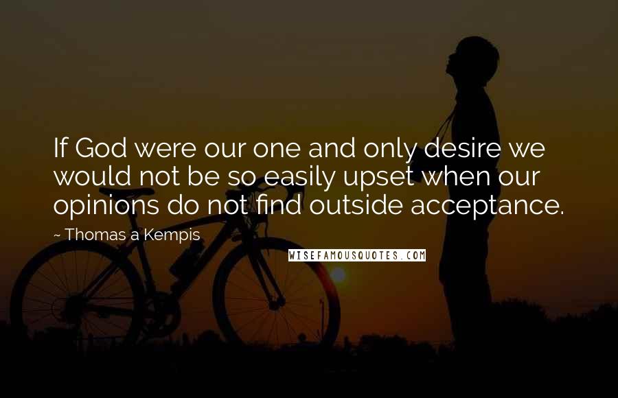 Thomas A Kempis Quotes: If God were our one and only desire we would not be so easily upset when our opinions do not find outside acceptance.