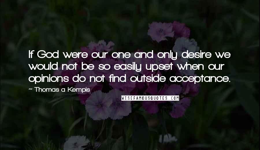 Thomas A Kempis Quotes: If God were our one and only desire we would not be so easily upset when our opinions do not find outside acceptance.