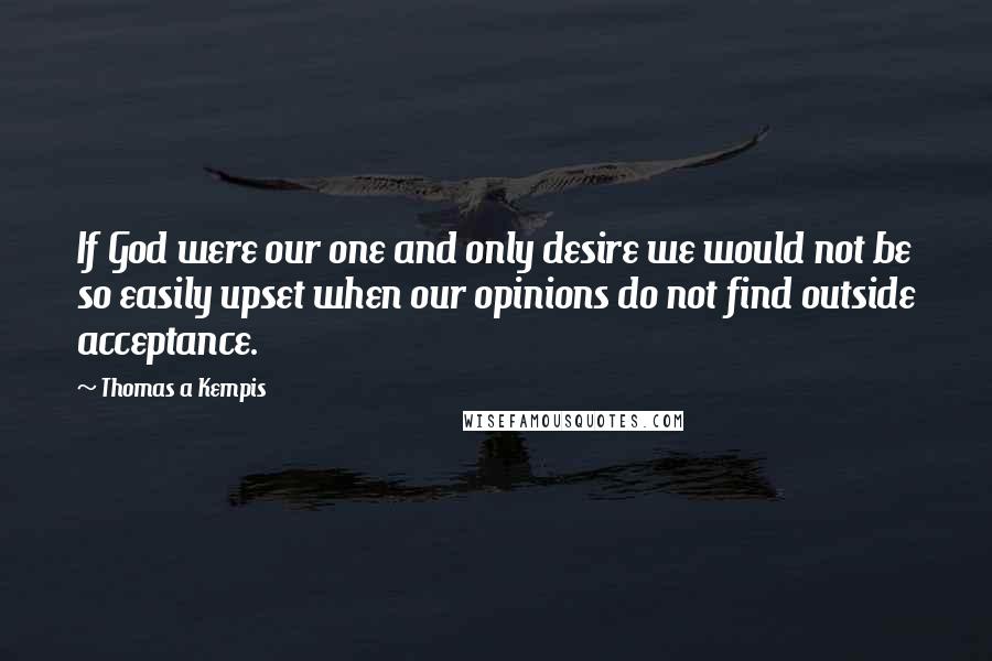 Thomas A Kempis Quotes: If God were our one and only desire we would not be so easily upset when our opinions do not find outside acceptance.