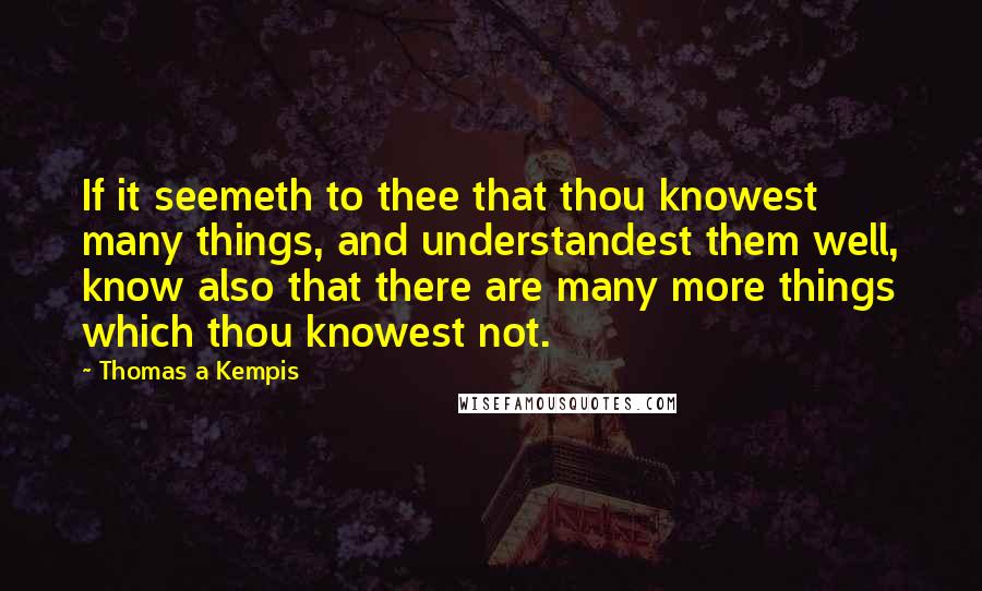 Thomas A Kempis Quotes: If it seemeth to thee that thou knowest many things, and understandest them well, know also that there are many more things which thou knowest not.