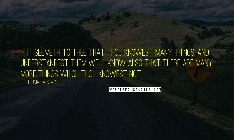 Thomas A Kempis Quotes: If it seemeth to thee that thou knowest many things, and understandest them well, know also that there are many more things which thou knowest not.