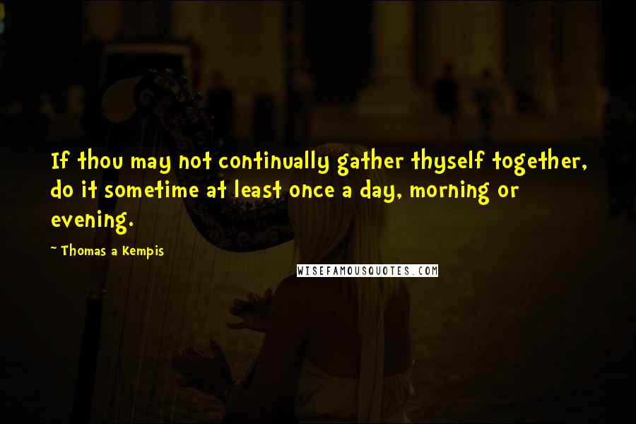 Thomas A Kempis Quotes: If thou may not continually gather thyself together, do it sometime at least once a day, morning or evening.