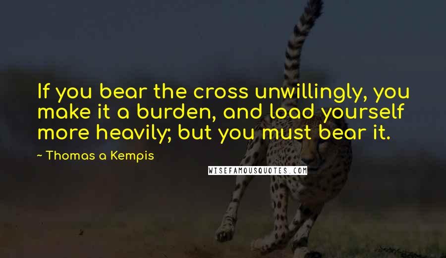 Thomas A Kempis Quotes: If you bear the cross unwillingly, you make it a burden, and load yourself more heavily; but you must bear it.