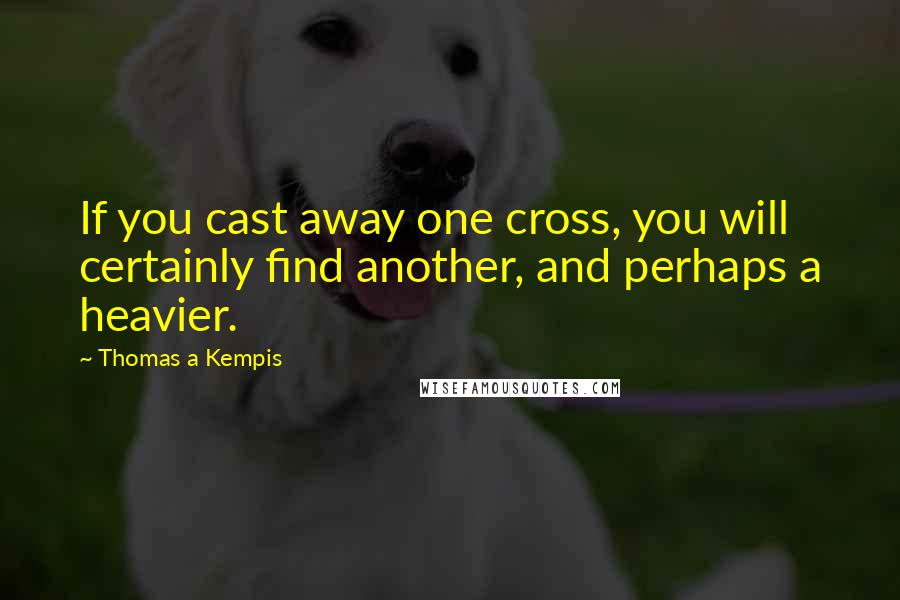 Thomas A Kempis Quotes: If you cast away one cross, you will certainly find another, and perhaps a heavier.