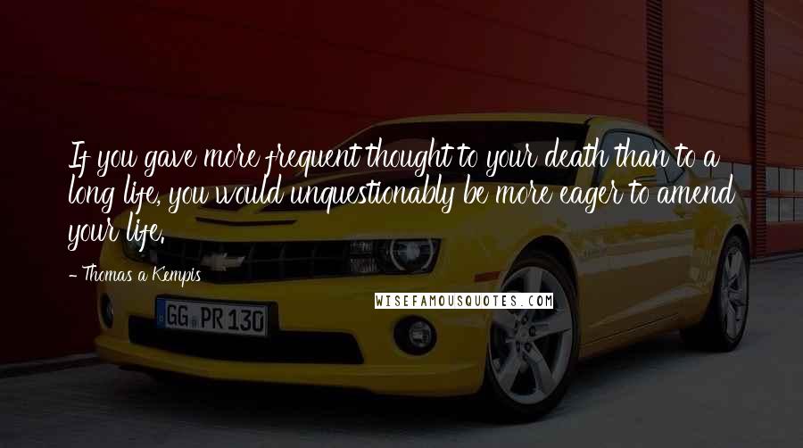 Thomas A Kempis Quotes: If you gave more frequent thought to your death than to a long life, you would unquestionably be more eager to amend your life.