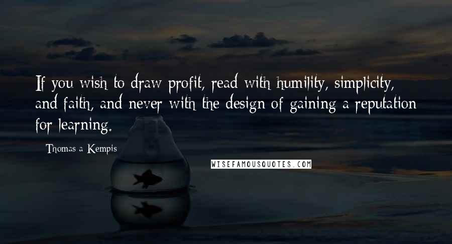 Thomas A Kempis Quotes: If you wish to draw profit, read with humility, simplicity, and faith, and never with the design of gaining a reputation for learning.