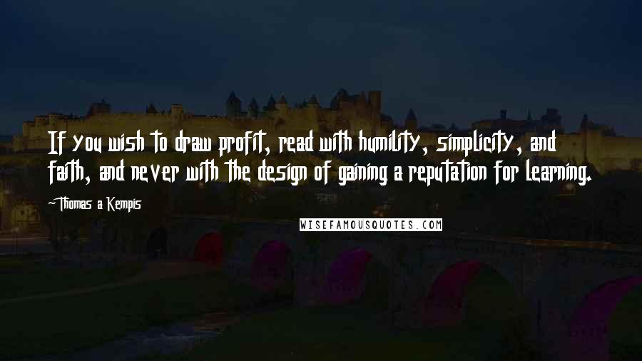 Thomas A Kempis Quotes: If you wish to draw profit, read with humility, simplicity, and faith, and never with the design of gaining a reputation for learning.