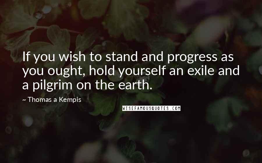 Thomas A Kempis Quotes: If you wish to stand and progress as you ought, hold yourself an exile and a pilgrim on the earth.