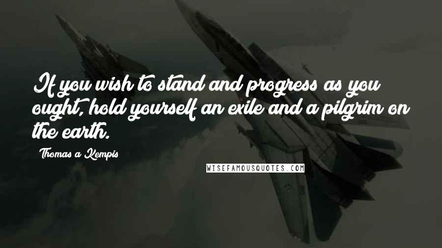 Thomas A Kempis Quotes: If you wish to stand and progress as you ought, hold yourself an exile and a pilgrim on the earth.