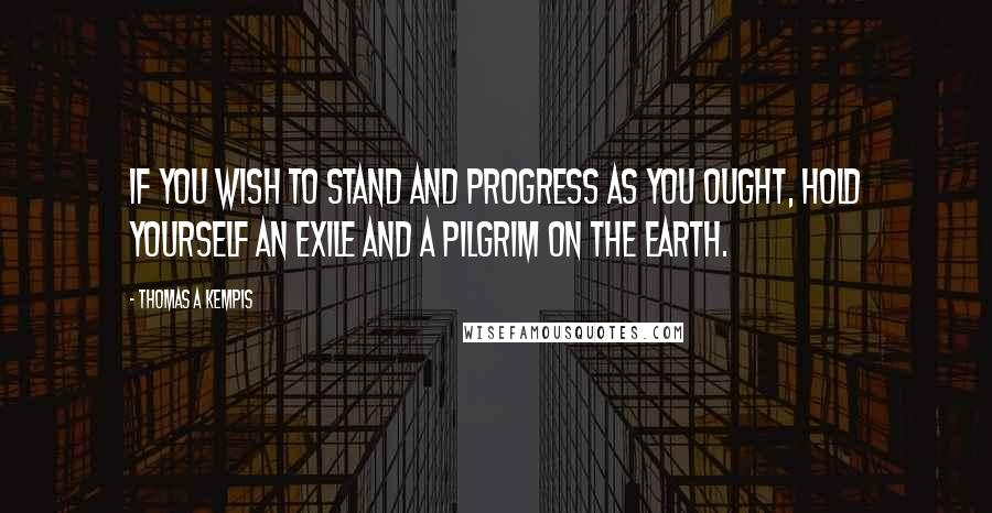 Thomas A Kempis Quotes: If you wish to stand and progress as you ought, hold yourself an exile and a pilgrim on the earth.