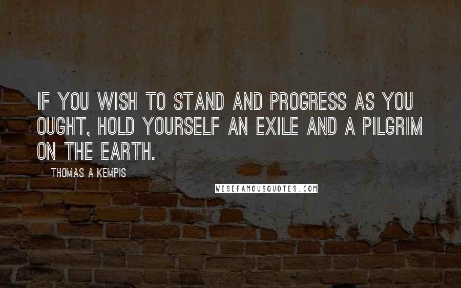 Thomas A Kempis Quotes: If you wish to stand and progress as you ought, hold yourself an exile and a pilgrim on the earth.